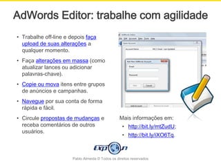 AdWords Editor: trabalhe com agilidade
• Trabalhe off-line e depois faça
  upload de suas alterações a
  qualquer momento.
• Faça alterações em massa (como
  atualizar lances ou adicionar
  palavras-chave).
• Copie ou mova itens entre grupos
  de anúncios e campanhas.
• Navegue por sua conta de forma
  rápida e fácil.
• Circule propostas de mudanças e                 Mais informações em:
  receba comentários de outros                     • http://bit.ly/mtZudU;
  usuários.
                                                   • http://bit.ly/iXO6Tq.



                       Pablo Almeida © Todos os direitos reservados
 