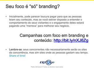 Seu foco é “só” branding?

•   Inicialmente, pode parecer loucura pagar para que as pessoas
    leiam seu conteúdo, mas se você estiver disposto a entender o
    comportamento do seus visitantes e o engajamento deles estará
    pagando uma “merreca” para melhorar seu negócio.


            Campanhas com foco em branding e
                 conteúdo: http://bit.ly/nXJ6Zg

•   Lembre-se: seus concorrentes não necessariamente serão os sites
    da concorrência, mas sim sites onde as pessoas gastam seu tempo.
    Share of time!



                     Pablo Almeida © Todos os direitos reservados
 