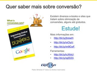 Quer saber mais sobre conversão?
                                   Existem diversos e-books e sites que
                                   tratam sobre otimização de
                                   conversões, alguns até gratuitos.


                                                  Estude!
                                   Mais informações em:
                                   • http://bit.ly/jhrewH;
                                   •    http://bit.ly/iuCtyU;
                                   •    http://bit.ly/im9CwF.
                                   Ferramentas:
                                   • http://bit.ly/kJXIoU;
                                   • http://bit.ly/iq2G33.



           Pablo Almeida © Todos os direitos reservados
 
