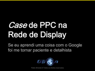 Case de PPC na
Rede de Display
Se eu aprendi uma coisa com o Google
foi me tornar paciente e detalhista



           Pablo Almeida © Todos os direitos reservados
 