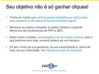 Seu objetivo não é só ganhar cliques!

•   Tenha em mente que você só gerará resultados se você souber
    seus objetivos e não esquecê-los em momento algum;

•   Mensurar as ações e entender os dados obtidos é o grande
    diferencial dos profissionais de PPC e SEO;

•   Assim como a análise, a otimização é um processo contínuo, pois o
    que performa bem hoje, amanhã poderá ser um fracasso;

•   Vá até o limite da sua paciência, da sua concentração e, acima de
    tudo, da sua criatividade. Não desista no meio do caminho!




                      Pablo Almeida © Todos os direitos reservados
 