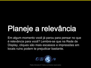 Planeje a relevância
Em algum momento você já parou para pensar no que
é relevância para você? Lembre-se que na Rede de
Display, cliques são mais escassos e impressões em
locais ruins podem te prejudicar bastante.




               Pablo Almeida © Todos os direitos reservados
 