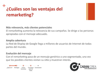+

¿Cuáles	
  son	
  las	
  ventajas	
  del	
  
remarke'ng?	
  
Más	
  relevancia,	
  más	
  clientes	
  potenciales	
  
El	
  remarke6ng	
  aumenta	
  la	
  relevancia	
  de	
  sus	
  campañas.	
  Se	
  dirige	
  a	
  las	
  personas	
  
apropiadas	
  con	
  el	
  mensaje	
  adecuado.	
  
	
  
Amplia	
  cobertura	
  
La	
  Red	
  de	
  Display	
  de	
  Google	
  llega	
  a	
  millones	
  de	
  usuarios	
  de	
  Internet	
  de	
  todas	
  
partes	
  del	
  mundo.	
  
	
  
Evolución	
  del	
  mensaje	
  
Con	
  el	
  remarke6ng	
  pasa	
  de	
  un	
  mensaje	
  genérico	
  a	
  uno	
  segmentado,	
  una	
  vez	
  
que	
  los	
  posibles	
  clientes	
  visitan	
  su	
  si6o	
  y	
  muestran	
  interés.	
  
¿Qué es?

Ventajas

Cómo
funciona

Consejos
para el
éxito

Conclusión

 