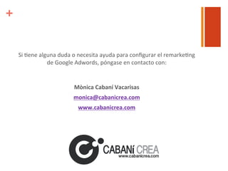 +

Si	
  6ene	
  alguna	
  duda	
  o	
  necesita	
  ayuda	
  para	
  conﬁgurar	
  el	
  remarke6ng	
  
de	
  Google	
  Adwords,	
  póngase	
  en	
  contacto	
  con:	
  	
  
	
  
Mònica	
  Cabaní	
  Vacarisas	
  
monica@cabanicrea.com	
  
www.cabanicrea.com	
  

 