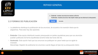 REPASO GENERAL
• La plataforma distribuye la publicación de los anuncios, de acuerdo a la inversión diaria que le
asignemos. Para esto hay dos opciones:
• Estándar: Esta opción distribuirá nuestro presupuesto en partes equitativas para que sus anuncios
puedan publicarse de forma equilibrada durante todas las horas del día.
• Acelerada: Esta opción hará que sus anuncios se publiquen sin parar hasta que se agote la
inversión.
Desventaja: Dejarán de publicarse los anuncios cuando llegue al tope de su presupuesto diario
2.2 FORMAS DE PUBLICACIÓN
 