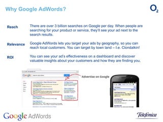 Why Google AdWords?
There are over 3 billion searches on Google per day. When people are
searching for your product or service, they’ll see your ad next to the
search results.
Google AdWords lets you target your ads by geography, so you can
reach local customers. You can target by town land – I.e. Clondalkin!
You can see your ad’s effectiveness on a dashboard and discover
valuable insights about your customers and how they are finding you.
Reach
Relevance
ROI
 