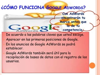 ¿CÓMO FUNCIONA GOOGLE ADWORDS?
                                         Con AdWords
                                        encontrarán tu
                                       marca antes que
                                            la de tu
                                         competencia.
   De acuerdo a las palabras claves que usted escoge.
   Aparecer en las primeras posiciones de Google.
   En los anuncios de Google AdWords se podrá
    establecer.
   Google AdWords también será útil para la
    recopilación de bases de datos con el registro de los
    usuarios.
 