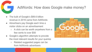 AdWords: How does Google make money?
● The bulk of Google’s $89.6 billion
revenue in 2016 came from AdWords
● Advertisers pay Google each time a
visitor clicks on an advertisement
○ A click can be worth anywhere from a
few cents to over $50
● Google’s algorithm attempts to provide
the most relevant results for your queries
○ Related suggested pages can be
from AdWords advertisers
 