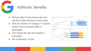 AdWords: Benefits
● Shows data of conversion rate and
results of ads whenever users want
● Ads are shown on Google or Youtube
which most of search traffic is
generated
● Can tweak the ads and restart a
campaign
● No conversion, no fee
 