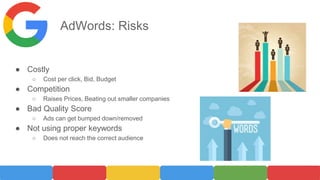 AdWords: Risks
● Costly
○ Cost per click, Bid, Budget
● Competition
○ Raises Prices, Beating out smaller companies
● Bad Quality Score
○ Ads can get bumped down/removed
● Not using proper keywords
○ Does not reach the correct audience
 