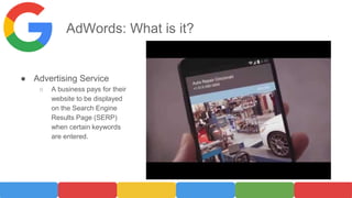 AdWords: What is it?
● Advertising Service
○ A business pays for their
website to be displayed
on the Search Engine
Results Page (SERP)
when certain keywords
are entered.
 