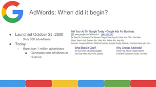AdWords: When did it begin?
● Launched October 23, 2000
○ Only 350 advertisers
● Today
○ More than 1 million advertisers
■ Generates tens of billions in
revenue
 