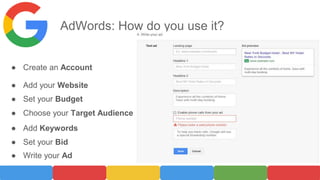 AdWords: How do you use it?
● Create an Account
● Add your Website
● Set your Budget
● Choose your Target Audience
● Add Keywords
● Set your Bid
● Write your Ad
 