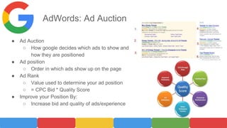 AdWords: Ad Auction
● Ad Auction
○ How google decides which ads to show and
how they are positioned
● Ad position
○ Order in which ads show up on the page
● Ad Rank
○ Value used to determine your ad position
○ = CPC Bid * Quality Score
● Improve your Position By:
○ Increase bid and quality of ads/experience
 