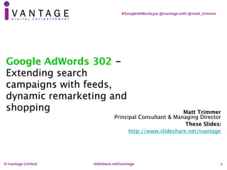 1
#GoogleAdWords302	@ivantage	with	@matt_trimmer
Matt Trimmer 
Principal Consultant & Managing Director
These Slides:
http://www.slideshare.net/ivantage
Google AdWords 302 -
Extending search
campaigns with feeds,
dynamic remarketing and
shopping
©	ivantage	Limited		 	 	 slideshare.net/ivantage	
 