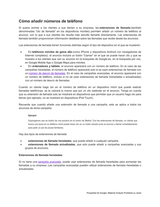 Cómo añadir números de teléfono
Si quiere animar a los clientes a que llamen a su empresa, las extensiones de llamada (también
denominadas "clic de llamada" en los dispositivos móviles) permiten añadir un número de teléfono al
anuncio, con lo que a sus clientes les resulta más sencillo llamarle directamente. Las extensiones de
llamada también proporcionan información detallada sobre las llamadas que recibe desde los anuncios.
Las extensiones de llamada tienen funciones distintas según el tipo de dispositivo en el que se muestren.




En teléfonos móviles de gama alta (como iPhone y dispositivos Android con navegadores de
Internet completos): el anuncio incluirá un botón "Llamar" en el que se puede hacer clic y que se
muestra a los clientes que ven su anuncio en la búsqueda de Google.es, en la búsqueda por voz,
en Google Mobile App o Google Maps para móviles.
En ordenadores y tablets: el anuncio aparecerá con un número de teléfono. En el caso de las
campañas heredadas, el número de teléfono aparecerá solo si se usan extensiones de llamada con
un número de desvío de llamadas. En el caso de campañas avanzadas, el anuncio aparecerá con
un número de teléfono, incluso si no se usan extensiones de llamada (heredadas o actualizadas)
con un número de desvío de llamadas.

Cuando un cliente haga clic en el número de teléfono en un dispositivo móvil que puede realizar
llamadas telefónicas, se le cobrará lo mismo que por un clic estándar en el anuncio. Tenga en cuenta
que su extensión de llamada solo se mostrará en dispositivos que permitan que un usuario haga clic para
llamar (por ejemplo, no se mostrará en dispositivos iPod Touch).
Recuerde que cuando añade una extensión de llamada a una campaña, esta se aplica a todos los
anuncios de dicha campaña.
Ejemplo
Supongamos que es dueño de una pizzería en el centro de Madrid. Con las extensiones de llamada, un cliente que
busca una pizza en su teléfono móvil puede hacer clic en un botón situado junto al anuncio y llamar inmediatamente
para pedir un par de pizzas familiares.

Hay dos tipos de extensiones de llamada:



extensiones de llamada heredadas, que puede añadir a cualquier campaña,
extensiones de llamada actualizadas, que solo puede añadir a campañas avanzadas y sus
grupos de anuncios.

Extensiones de llamada heredadas
Si no tiene una campaña avanzada, puede usar extensiones de llamada heredadas para aumentar las
llamadas a su empresa. Las campañas avanzadas pueden utilizar extensiones de llamada heredadas o
actualizadas.

Propiedad de Google- Material Gratuito Prohibida su venta

 