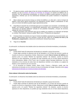 8.

En algunos países, puede elegir el tipo de número de teléfono que utilizará para su extensión de
llamada, ya sea un número de desvío de llamadas de Google o el número de teléfono de su
empresa. Con las extensiones actualizadas, su número de teléfono puede aparecer en todos los
dispositivos, mientras que con las extensiones heredadas solo puede mostrarse en dispositivos
móviles.

9.

Elija si desea que el anuncio incluya su número de teléfono y su sitio web, o solo el número de
teléfono. Esta opción afecta únicamente a los dispositivos móviles, tablets u ordenadores. El sitio
web y el número de teléfono pueden seguir apareciendo juntos.

10.

Especifique la duración de una llamada para que se considere una conversión. Las llamadas que
tengan una duración superior a la especificada aparecerán como conversiones en la columna
"Conversión de llamada telefónica" ubicada en las pestañas Campañas y Grupos de anuncios
(debajo del menú Conversiones).
11.
Puede personalizar esta extensión para que se prefiera con respecto a la extensión de llamada
en móviles. Para hacerlo, marque la casilla "Móvil" junto a "Preferencia de dispositivo".
12.

13.

Si desea limitar el momento en el que el número de teléfono aparecerá en el anuncio (como, por
ejemplo, determinados días de la semana u horas del día), haga clic en Fechas de inicio y de
finalización, programación y seleccione la distribución temporal que desee.
Haga clic en Guardar.

A continuación, le ofrecemos más detalles sobre las extensiones de llamada heredadas y actualizadas:
Sugerencias

Puede añadir hasta 20 extensiones de llamada por campaña o grupo de anuncios.

Puede elegir aumentar la afluencia solo de las llamadas (y no el título del anuncio) cuando se
muestre el anuncio en dispositivos móviles. Seleccione la opción Solo el número de teléfono que
aparece junto a la opción "Mostrar los siguientes enlaces". No obstante, cuando el anuncio
aparezca en otros dispositivos, es posible que siga recibiendo clics en el título desde dispositivos
como ordenadores, tablets o iPod Touch, que no pueden realizar llamadas telefónicas. Los clics
realizados en los anuncios de estos tipos de dispositivos remitirán a los clientes a su página de
destino y se le cobrará el clic en el anuncio.

Si se encuentra en Estados Unidos, Reino Unido, Francia o Alemania, puede usar las
extensiones de llamada con los números de desvío de llamadas de Google. Descubra cómo añadir
extensiones de llamada con números de desvío de llamadas.

Cómo obtener información sobre las llamadas
A continuación, le ofrecemos más detalles sobre las extensiones de llamada heredadas y actualizadas:
Sugerencias

Puede añadir hasta 20 extensiones de llamada por campaña o grupo de anuncios.

Puede elegir aumentar la afluencia solo de las llamadas (y no el título del anuncio) cuando se
muestre el anuncio en dispositivos móviles. Seleccione la opción Solo el número de teléfono que
aparece junto a la opción "Mostrar los siguientes enlaces". No obstante, cuando el anuncio
aparezca en otros dispositivos, es posible que siga recibiendo clics en el título desde dispositivos

Propiedad de Google- Material Gratuito Prohibida su venta

 
