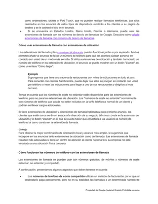 

como ordenadores, tablets o iPod Touch, que no pueden realizar llamadas telefónicas. Los clics
realizados en los anuncios de estos tipos de dispositivos remitirán a los clientes a su página de
destino y se le cobrará el clic en el anuncio.
Si se encuentra en Estados Unidos, Reino Unido, Francia o Alemania, puede usar las
extensiones de llamada con los números de desvío de llamadas de Google. Descubra cómo añadir
extensiones de llamada con números de desvío de llamadas.

Cómo usar extensiones de llamada con extensiones de ubicación
Las extensiones de llamada y las extensiones de ubicación pueden funcionar juntas o por separado. Ambas
permiten añadir al anuncio de texto un número de teléfono para que los clientes puedan ponerse en
contacto con usted de un modo más sencillo. Si utiliza extensiones de ubicación y también ha incluido un
número de teléfono en su extensión de ubicación, el anuncio se puede mostrar con un botón "Llamar" así
como un enlace "Cómo llegar".
Ejemplo
Supongamos que tiene una cadena de restaurantes con miles de ubicaciones en todo el país.
Para conectar con clientes hambrientos, puede dejar que ellos se pongan en contacto con usted
por teléfono o vean las indicaciones para llegar a uno de sus restaurantes y dirigirlos al más
cercano.
Tenga en cuenta que los números de coste no estándar están disponibles para las extensiones de
teléfono, pero no para las extensiones de ubicación. Los "números de coste no estándar" normalmente
son números de teléfono que quizás no estén incluidos en la tarifa telefónica normal de un cliente y
podrían conllevar cargos adicionales.
Si tiene extensiones de ubicación y extensiones de llamada habilitadas para el mismo anuncio, los
clientes que estén cerca verán un enlace a la dirección de su negocio tal como consta en la extensión de
ubicación y el botón "Llamar" en el que se puede hacer que conectará a los usuarios al número de
teléfono tal como consta en la extensión de llamada.
Consejo
Para obtener la mejor combinación de orientación local y alcance más amplio, le sugerimos que
incorpore en los anuncios tanto extensiones de ubicación como de llamada. Las extensiones de llamada
resultan más adecuadas si tiene un centro de atención al cliente nacional o si su empresa no está
vinculada a una ubicación física concreta.

Cómo funcionan los números de teléfono con las extensiones de llamada
Las extensiones de llamada se pueden usar con números gratuitos, de móviles y números de coste
estándar, no estándar y compartido.
A continuación, presentamos algunos aspectos que deben tenerse en cuenta:


Los números de teléfono de coste compartido utilizan un método de facturación por el que el
destinatario paga parcialmente, pero no en su totalidad, las llamadas a un determinado número de

Propiedad de Google- Material Gratuito Prohibida su venta

 
