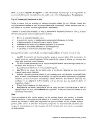 Nota: La pestaña Conjunto de objetivos 1 está seleccionada. Sin embargo, si el seguimiento de
comercio electrónico está habilitado en su sitio, podrá ver las cifras de Ingresos y de Transacciones.
Por qué no aparecen los enlaces de sitio
Tenga en cuenta que sus anuncios no siempre mostrarán enlaces de sitio. Además, cuando sus
anuncios muestran enlaces de sitio, el formato puede variar. Por ejemplo, pueden aparecer entre dos y
seis enlaces de sitio en los anuncios segmentados a ordenadores.
Tenemos en cuenta varios factores a la hora de determinar si mostramos enlaces de sitios y, en caso
afirmativo, de qué tipo. Estos son algunos de los factores:







El nivel de calidad de la palabra clave,
la posición del anuncio en las páginas de resultados de la Búsqueda de Google,
la página de destino de los anuncios y los enlaces de sitio,
otras extensiones de anuncio que estén habilitadas en la campaña,
el término de búsqueda que ha utilizado el cliente potencial,
la relevancia de los demás anuncios de la página.

Las siguientes prácticas recomendadas aumentarán las posibilidades de mostrar enlaces de sitio:










Las URL de enlace de sitio de una campaña o grupo de anuncios deben dirigir a una página de
destino única, con contenido exclusivo. No se mostrarán los enlaces de sitio de una campaña que
dirijan a los usuarios al mismo contenido.
Su anuncio debe aparecer en una de las posiciones directamente por encima o por debajo de los
resultados de la Búsqueda de Google.
Su palabra clave debe tener un nivel de calidad muy alto.
Las URL de los enlaces de sitio deben dirigir a los clientes a páginas que sean relevantes
respecto a su producto o servicio.
Añada la cantidad máxima de enlaces de sitio que sea posible a su campaña. Su campaña debe
tener, al menos, dos enlaces de sitio aprobados con páginas de destino distintas para que puedan
mostrarse con sus anuncios en ordenadores o tablets. Asimismo, debe tener un enlace de sitio
aprobado con una página de destino distinta a la de sus anuncios para que pueda mostrarse en
dispositivos móviles.
El texto de los enlaces de sitio debe ser corto.
Asegúrese de que todos los enlaces de sitio se hayan aprobado. Compruebe que el valor de
cada enlace de sitio en la columna Estado sea "Aprobado". Modifique o elimine los enlaces de sitio
con estado "Rechazado".

Nota
Tras crear enlaces de sitio, pueden aparecer con los anuncios durante unas semanas y, después,
dejar de mostrarse. Este cambio podría deberse a la existencia de un retraso en el proceso de
revisión que llevamos a cabo para asegurarnos de que los enlaces de sitio cumplen nuestras
políticas. Si los enlaces de sitio dejan de aparecer, compruebe sus respectivas URL de destino para
asegurarse de que cada uno de los enlaces de sitio de la campaña dirija a los clientes a una página
de destino distinta.

Propiedad de Google- Material Gratuito Prohibida su venta

 