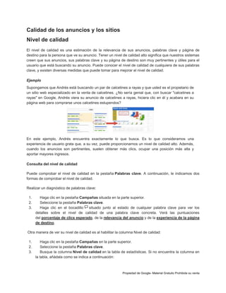 Calidad de los anuncios y los sitios
Nivel de calidad
El nivel de calidad es una estimación de la relevancia de sus anuncios, palabras clave y página de
destino para la persona que ve su anuncio. Tener un nivel de calidad alto significa que nuestros sistemas
creen que sus anuncios, sus palabras clave y su página de destino son muy pertinentes y útiles para el
usuario que está buscando su anuncio. Puede conocer el nivel de calidad de cualquiera de sus palabras
clave, y existen diversas medidas que puede tomar para mejorar el nivel de calidad.
Ejemplo
Supongamos que Andrés está buscando un par de calcetines a rayas y que usted es el propietario de
un sitio web especializado en la venta de calcetines. ¿No sería genial que, con buscar "calcetines a
rayas" en Google, Andrés viera su anuncio de calcetines a rayas, hiciera clic en él y acabara en su
página web para comprarse unos calcetines estupendos?

En este ejemplo, Andrés encuentra exactamente lo que busca. Es lo que consideramos una
experiencia de usuario grata que, a su vez, puede proporcionarnos un nivel de calidad alto. Además,
cuando los anuncios son pertinentes, suelen obtener más clics, ocupar una posición más alta y
aportar mayores ingresos.
Consulta del nivel de calidad
Puede comprobar el nivel de calidad en la pestaña Palabras clave. A continuación, le indicamos dos
formas de comprobar el nivel de calidad.
Realizar un diagnóstico de palabras clave:
1.
2.
3.

Haga clic en la pestaña Campañas situada en la parte superior.
Seleccione la pestaña Palabras clave.
Haga clic en el bocadillo
situado junto al estado de cualquier palabra clave para ver los
detalles sobre el nivel de calidad de una palabra clave concreta. Verá las puntuaciones
del porcentaje de clics esperado, de la relevancia del anuncio y de la experiencia de la página
de destino.

Otra manera de ver su nivel de calidad es al habilitar la columna Nivel de calidad:
1.
2.
3.

Haga clic en la pestaña Campañas en la parte superior.
Seleccione la pestaña Palabras clave.
Busque la columna Nivel de calidad en la tabla de estadísticas. Si no encuentra la columna en
la tabla, añádala como se indica a continuación:

Propiedad de Google- Material Gratuito Prohibida su venta

 