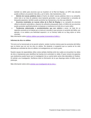 también es válido para anuncios que se muestran en la Red de Display: un CPC más elevado
puede conllevar una posición más alta y, por lo tanto, más impresiones y clics.

Adición de nuevas palabras clave: el hecho de añadir nuevas palabras clave a su campaña,
sobre todo si se trata de palabras clave bastante generales o que correspondan a consultas de
búsqueda populares, también puede aumentar las impresiones y los clics que obtendrá.

Anuncios mostrados en nuevos sitios de la Red de Display: si su campaña de anuncios
utiliza la ubicación automática y dispone de suficiente presupuesto diario, el tráfico de sus anuncios
puede aumentar significativamente si empiezan a mostrarse en el sitio de un nuevo editor.

Tendencias estacionales o acontecimientos que son noticia: a veces, se trata de un
repentino aumento en el interés por un tema en concreto lo que provoca un aumento del tráfico, por
ejemplo, si se celebra una festividad especial o si un famoso habla en su blog sobre un tema
concreto.
Más información sobre motivos válidos que puedan incrementar el tráfico »
Informes de clics no válidos
Tal como se ha mencionado en la sección anterior, existen muchos motivos para los aumentos del tráfico
que no tienen que ver con los clics no válidos. No obstante, si sospecha que su cuenta se ha visto
afectada por actividad de clics no válidos, la investigaremos con mucho gusto.
Nuestro equipo de especialistas utiliza varias señales distintas entre las cuales se encuentran los datos
de clics e impresiones para identificar las fuentes de la actividad no válida. El gran número de aspectos
que analizamos puede hacer que la investigación de su cuenta tarde varios días laborables en finalizar.
Al solicitar una investigación, facilítenos toda la información de la que disponga sobre el tráfico que le
preocupa.
Más información sobre cómo solicitar una investigación de los clics »

Propiedad de Google- Material Gratuito Prohibida su venta

 