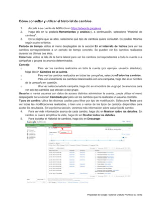 Cómo consultar y utilizar el historial de cambios
1.
2.

Acceda a su cuenta de AdWords en https://adwords.google.es
Haga clic en la pestaña Herramientas y análisis y, a continuación, seleccione "Historial de
cambios".
3.
En la página que se abre, seleccione qué tipo de cambios quiere consultar. Es posible filtrarlos
según cuatro criterios:
Periodo de tiempo: utilice el menú desplegable de la sección En el intervalo de fechas para ver los
cambios correspondientes a un periodo de tiempo concreto. Se pueden ver los cambios realizados
durante los últimos dos años.
Cobertura: utilice la lista de la barra lateral para ver los cambios correspondientes a toda la cuenta o a
campañas o grupos de anuncio determinados.
Consejo
o
Para ver los cambios realizados en toda la cuenta (por ejemplo, usuarios añadidos),
haga clic en Cambios en la cuenta.
o
Para ver los cambios realizados en todas las campañas, seleccioneTodos los cambios.
o
Para ver únicamente los cambios relacionados con una campaña, haga clic en el nombre
de la campaña en cuestión.
o
Una vez seleccionada la campaña, haga clic en el nombre de un grupo de anuncios para
ver solo los cambios que afectan a ese grupo.
Usuario: si varios usuarios con datos de acceso distintos administran la cuenta, puede utilizar el menú
desplegable de la sección Cambiado por para ver los cambios que ha realizado un usuario concreto.
Tipos de cambio: utilice las distintas casillas para filtrar por tipo de modificación. Seleccione Todo para
ver todas las modificaciones realizadas, o bien uno o varios de los tipos de cambios disponibles para
acotar los resultados. En la próxima sección, veremos más información sobre cada tipo de cambio.
4.
Para ver más información acerca de cada cambio, haga clic en Mostrar todos los detalles. En
cambio, si quiere simplificar la vista, haga clic en Ocultar todos los detalles.
5.
Para exportar el historial de cambios, haga clic en Descargar.

Propiedad de Google- Material Gratuito Prohibida su venta

 