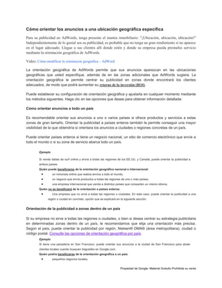 Cómo orientar los anuncios a una ubicación geográfica específica
Para su publicidad en AdWords, tenga presente el mantra inmobiliario: "¡Ubicación, ubicación, ubicación!"
Independientemente de lo genial sea su publicidad, es probable que no tenga un gran rendimiento si no aparece
en el lugar adecuado. Llegue a sus clientes allí donde estén y donde su empresa pueda prestarles servicio
mediante la orientación geográfica de AdWords.
Video: Cómo modificar la orientacion geografica – AdWord
La orientación geográfica de AdWords permite que sus anuncios aparezcan en las ubicaciones
geográficas que usted especifique, además de en las zonas adicionales que AdWords sugiera. La
orientación geográfica le permite centrar su publicidad en zonas donde encontrará los clientes
adecuados, de modo que podrá aumentar su retorno de la inversión (ROI).
Puede establecer su configuración de orientación geográfica y ajustarla en cualquier momento mediante
los métodos siguientes. Haga clic en las opciones que desee para obtener información detallada:
Cómo orientar anuncios a todo un país
Es recomendable orientar sus anuncios a uno o varios países si ofrece productos y servicios a estas
zonas de gran tamaño. Orientar la publicidad a países enteros también le permite conseguir una mayor
visibilidad de la que obtendría si orientara los anuncios a ciudades o regiones concretas de un país.
Puede orientar países enteros si tiene un negocio nacional, un sitio de comercio electrónico que envíe a
todo el mundo o si su zona de servicio abarca todo un país.
Ejemplo
Si vende tablas de surf online y envía a todas las regiones de los EE.UU. y Canadá, puede orientar la publicidad a
ambos países.
Quién puede beneficiarse de la orientación geográfica nacional e internacional:





un minorista online que realice envíos a todo el mundo,
un negocio que envíe productos a todas las regiones de uno o más países,
una empresa internacional que venda a distintos países que comparten un mismo idioma.

Quién no se beneficiará de la orientación a países enteros:



Una empresa que no sirva a todas las regiones o ciudades. En este caso, puede orientar la publicidad a una
región o ciudad en concreto, opción que se explicará en la siguiente sección.

Orientación de la publicidad a zonas dentro de un país
Si su empresa no sirve a todas las regiones o ciudades, o bien si desea centrar su estrategia publicitaria
en determinadas zonas dentro de un país, le recomendamos que elija una orientación más precisa.
Según el país, puede orientar la publicidad por región, Nielsen® DMA® (área metropolitana), ciudad o
código postal. Consulte las opciones de orientación geográfica por país.
Ejemplo
Si tiene una panadería en San Francisco, puede orientar sus anuncios a la ciudad de San Francisco para atraer
clientes locales cuando busquen baguettes en Google.com.
Quién podría beneficiarse de la orientación geográfica a un país:



pequeños negocios locales,
Propiedad de Google- Material Gratuito Prohibida su venta

 