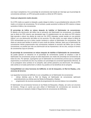 una mayor competencia. Si su porcentaje de conversiones real resulta ser más bajo que el porcentaje de
conversiones estimado, su CPA real puede exceder su oferta de CPA máximo.
Coste por adquisición medio elevado:
Si el CPA medio es superior al deseado, puede rebajar la oferta, lo que probablemente reducirá el CPA
medio y el número de conversiones. Por el contrario, puede aumentar la oferta de CPA máximo si desea
aumentar el tráfico y las conversiones.
El porcentaje de tráfico se reduce después de habilitar el Optimizador de conversiones:
Si detecta una disminución del tráfico tras la activación del Optimizador de conversiones, es probable
que la oferta de CPA máximo sea demasiado baja. El establecimiento de una oferta de CPA máximo
baja equivale a reducir las ofertas de coste por clic (CPC) originales; puede resultar en una posición
inferior y en una disminución del tráfico en los anuncios. Por este motivo, es mejor utilizar la oferta de
CPA recomendada que se le indica cuando comienza a utilizar el Optimizador de conversiones. Esta
oferta se calcula para facilitar el cambio al nuevo modo de ofertas. Además, dado que el Optimizador de
conversiones intenta proporcionarle más conversiones mediante la exclusión del tráfico que no ofrece
conversiones, es posible que note una disminución de las impresiones o de los clics, aunque el número
de conversiones vaya en aumento.
El porcentaje de conversiones se reduce después de habilitar el Optimizador de conversiones:
Se puede apreciar un descenso en el porcentaje de conversiones cuando se empieza a usar el
Optimizador de conversiones porque se está observando una media del porcentaje de conversiones de
todos los clics. Por ejemplo, supongamos que el Optimizador de conversiones provoca que su campaña
experimente un incremento de clics muy baratos con porcentajes de conversión ligeramente inferiores. Si
no se produjeran otros cambios en la campaña, este cambio parecería una disminución. Sin embargo,
este cambio en el coste podría tener un efecto muy positivo en los beneficios de la campaña.
Compatibilidad con otras funciones de AdWords, la red de búsqueda y la Red de Display, y los
anuncios de terceros:
Las siguientes funciones de AdWords no son compatibles con el Optimizador de conversiones:

ofertas distintas para la Red de Display (el Optimizador de conversiones optimizará
automáticamente sus ofertas para las Redes de Búsqueda y Display),

programación de anuncios avanzada (la programación de anuncios básica sí es compatible).
El Optimizador de conversiones funciona en las Redes de Búsqueda y Display, así como con anuncios
de terceros. (Tenga en cuenta que para utilizar el Optimizador de conversiones con anuncios de
terceros, todavía es necesario instalar el Seguimiento de conversiones de AdWords).

Propiedad de Google- Material Gratuito Prohibida su venta

 