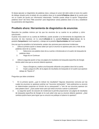 Si desea ejecutar un diagnóstico de palabras clave, coloque el cursor del ratón sobre el icono de cuadro
de diálogo situado junto al estado de una palabra clave en la pestañaPalabras clave de la cuenta para
ver un cuadro de ayuda con información relacionada. También puede utilizar la opción "Diagnosticar
palabras clave" del menú "Más acciones" para diagnosticar varias palabras clave a la vez y establecer
los parámetros del diagnóstico.

Pruébelo ahora: Herramienta de diagnóstico de anuncios
Descubra los posibles motivos por los que los anuncios de su cuenta no se publican y cómo
solucionarlo.
Cuando inicia sesión en su cuenta de AdWords, puede acceder a la Herramienta de diagnóstico de
anuncios de dos maneras: en la columnaEstado de la pestaña Palabras clave (debajo de la
pestaña Campañasdel nivel superior), o debajo de la pestaña Oportunidades del nivel superior.
Una vez que ha accedido a la herramienta, existen dos opciones para solucionar incidencias:

Utilice la primera opción si desea saber por qué un anuncio no aparece para una o más de las
palabras clave de su cuenta.
1.
Seleccione una palabra clave de su cuenta e introdúzcala en el cuadro de búsqueda de
palabras clave.
2.
Haga clic en Continuar.


Utilice la segunda opción si hay una página de resultados de búsqueda específica de Google
donde usted cree que su anuncio debería aparecer.
1.
2.

Vaya a Google.es y realice una búsqueda utilizando una palabra clave de la cuenta.
Copie y pegue la URL de la página de resultados de búsqueda en el cuadro que aparece
debajo de "Opción 2".

Preguntas que debe considerar:
1.

En la primera opción, ¿qué le indican los resultados? Algunas situaciones comunes por las
cuales los anuncios no aparecen podrían ser "anuncios rechazados", "solo publicamos su anuncio
en determinadas ocasiones en función de su presupuesto" u "otro de sus anuncios aparece con
esta palabra clave". ¿Qué puede hacer para que estos anuncios vuelvan a publicarse?
2.
La segunda opción de solución de incidencias le permite proporcionar una página de resultados
de búsqueda específica de Google en la cual usted cree que su anuncio debería aparecer. ¿Qué
cambios podría hacer para lograr que su anuncio se publique si todavía no aparece?

Propiedad de Google- Material Gratuito Prohibida su venta

 