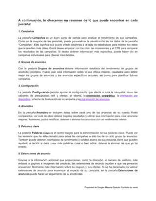A continuación, le ofrecemos un resumen de lo que puede encontrar en cada
pestaña:
1. Campañas
La pestaña Campañas es un buen punto de partida para analizar el rendimiento de sus campañas.
Como en la mayoría de las pestañas, puede personalizar la visualización de los datos de la pestaña
"Campañas". Esto significa que puede añadir columnas a la tabla de estadísticas para mostrar los datos
que le resulten más útiles. Quizá desee empezar con los clics, las impresiones y el CTR para comparar
los resultados de las campañas. Si desea obtener información más específica, puede hacer clic en
campañas individuales para obtener más detalles.
2. Grupos de anuncios
Con la pestaña Grupos de anuncios obtiene información detallada del rendimiento de grupos de
anuncios concretos. Puede usar esta información sobre lo que ofrece mejores resultados para definir
mejor los grupos de anuncios y los anuncios específicos actuales, así como para planificar futuras
campañas.
3. Configuración
La pestaña Configuración permite ajustar la configuración que afecta a toda la campaña, como las
opciones de presupuesto, red y ofertas, el idioma, la orientación geográfica, la orientación por
dispositivo, la fecha de finalización de la campaña y laprogramación de anuncios.
4. Anuncios
En la pestaña Anuncios se incluyen datos sobre cada uno de los anuncios de su cuenta. Podrá
compararlos, ver cuál de ellos obtiene mejores resultados y utilizar esa información para crear anuncios
mejores. Asimismo, podrá modificar, detener o eliminar los anuncios con un rendimiento inferior.
5. Palabras clave
La pestaña Palabras clave es el centro integral para la administración de las palabras clave. Puede ver
los términos que ha seleccionado para todas las campañas o solo los de un solo grupo de anuncios.
También puede obtener información de rendimiento y calidad acerca de sus palabras clave que pueden
ayudarlo a decidir si debe crear más palabras clave o bien editar, detener o eliminar las que ya ha
creado.
6. Extensiones de anuncio
Gracias a la información adicional que proporcionan, como la dirección, el número de teléfono, más
enlaces a páginas e imágenes del producto, las extensiones de anuncio ayudan a que las personas
encuentren fácilmente más información sobre su negocio y sus ofertas. Si se ha decantado por utilizar
extensiones de anuncio para maximizar el impacto de su campaña, en la pestaña Extensiones de
anuncios puede hacer un seguimiento de su efectividad.

Propiedad de Google- Material Gratuito Prohibida su venta

 