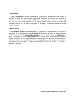 7. Dimensiones
La pestaña Dimensiones le permite segmentar los datos según la dimensión que elija: grupos de
anuncios, campañas o la cuenta entera. Puede utilizar la pestaña "Dimensiones" para consultar las
estadísticas que abarcan otras pestañas de AdWords. Por ejemplo, puede ver el total de estadísticas por
mes, por hora o por región geográfica, en un informe unificado. Podría ejecutar un informe para
comparar el total de clics de enero en los grupos de anuncios, o consultar las ciudades de las que
proceden los clics.
8. Red de Display
La pestaña Red de Display le permite administrar sus campañas de la Red de Display y ver los datos de
rendimiento de los anuncios de la Red de Display. Administre sus campañas de la Red de Display
añadiendo o modificando los métodos de orientación, como las palabras clave, las ubicaciones, los
temas, los intereses, las listas deremarketing el sexo y la edad. Puede obtener información detallada
sobre el rendimiento de sus grupos de anuncios y usar los datos para optimizar, administrar ofertas y
eliminar los métodos de orientación con un rendimiento bajo. Puede ver los métodos de orientación de
una sola campaña o de todas las campañas orientadas solo a la Red de Display o a las redes de
Búsqueda y de Display.

Propiedad de Google- Material Gratuito Prohibida su venta

 