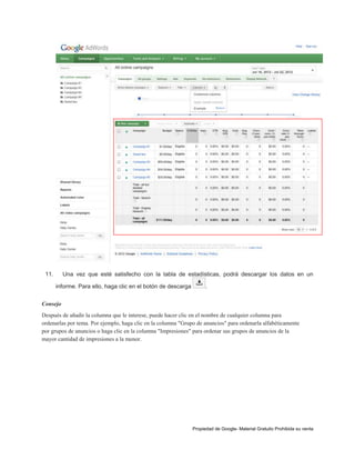 11.

Una vez que esté satisfecho con la tabla de estadísticas, podrá descargar los datos en un
informe. Para ello, haga clic en el botón de descarga

.

Consejo
Después de añadir la columna que le interese, puede hacer clic en el nombre de cualquier columna para
ordenarlas por tema. Por ejemplo, haga clic en la columna "Grupo de anuncios" para ordenarla alfabéticamente
por grupos de anuncios o haga clic en la columna "Impresiones" para ordenar sus grupos de anuncios de la
mayor cantidad de impresiones a la menor.

Propiedad de Google- Material Gratuito Prohibida su venta

 