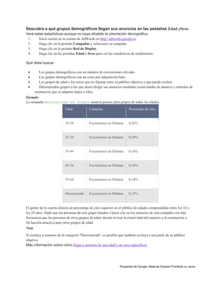 Descubra a qué grupos demográficos llegan sus anuncios en las pestañas Edad ySexo.
Verá estas estadísticas aunque no haya añadido la orientación demográfica.
1.
Inicie sesión en su cuenta de AdWords en http://adwords.google.es.
2.
Haga clic en la pestaña Campañas y seleccione su campaña.
3.
Haga clic en la pestaña Red de Display.
4.
Haga clic en las pestañas Edad o Sexo para ver las estadísticas de rendimiento.
Qué debe buscar:





Los grupos demográficos con un número de conversiones elevado.
Los grupos demográficos con un coste por adquisición bajo.
Los grupos de edad o los sexos que no figuran entre su público objetivo y que puede excluir.
Determinados grupos a los que desee dirigir sus anuncios mediante creatividades de anuncio y métodos de
orientación que se adapten mejor a ellos.

Ejemplo
La campaña Excursiones en Doñana anuncia paseos para grupos de todas las edades.
Edad

Campaña

Porcentaje de clics

18-24

Excursiones en Doñana

0,26%

25-34

Excursiones en Doñana

0,20%

35-44

Excursiones en Doñana

0,16%

45-54

Excursiones en Doñana

0,16%

55-64

Excursiones en Doñana

0,14%

Desconocida

Excursiones en Doñana

0,15%

El gestor de la cuenta detecta un porcentaje de clics superior en el público de edades comprendidas entre los 18 y
los 24 años. Dado que las personas de este grupo tienden a hacer clic en los anuncios de esta campaña con más
frecuencia que las personas de otros grupos de edad, decide revisar la creatividad del anuncio y la orientación a
fin hacerla atractiva para otros grupos de edad.
Nota
Si excluye a usuarios de la categoría "Desconocida", es posible que también excluya a una parte de su público
objetivo.
Más información sobre cómo llegar a usuarios de una edad y un sexo específicos

Propiedad de Google- Material Gratuito Prohibida su venta

 