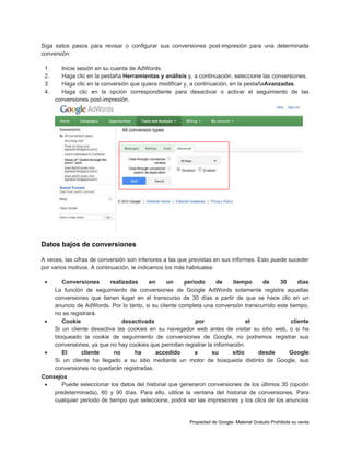Siga estos pasos para revisar o configurar sus conversiones post-impresión para una determinada
conversión:
1.
2.
3.
4.

Inicie sesión en su cuenta de AdWords.
Haga clic en la pestaña Herramientas y análisis y, a continuación, seleccione las conversiones.
Haga clic en la conversión que quiera modificar y, a continuación, en la pestañaAvanzadas.
Haga clic en la opción correspondiente para desactivar o activar el seguimiento de las
conversiones post-impresión.

Datos bajos de conversiones
A veces, las cifras de conversión son inferiores a las que previstas en sus informes. Esto puede suceder
por varios motivos. A continuación, le indicamos los más habituales:






Conversiones
realizadas
en
un
periodo
de
tiempo
de
30
días
La función de seguimiento de conversiones de Google AdWords solamente registra aquellas
conversiones que tienen lugar en el transcurso de 30 días a partir de que se hace clic en un
anuncio de AdWords. Por lo tanto, si su cliente completa una conversión transcurrido este tiempo,
no se registrará.
Cookie
desactivada
por
el
cliente
Si un cliente desactiva las cookies en su navegador web antes de visitar su sitio web, o si ha
bloqueado la cookie de seguimiento de conversiones de Google, no podremos registrar sus
conversiones, ya que no hay cookies que permitan registrar la información.
El
cliente
no
ha
accedido
a
su
sitio
desde
Google
Si un cliente ha llegado a su sitio mediante un motor de búsqueda distinto de Google, sus
conversiones no quedarán registradas.

Consejos

Puede seleccionar los datos del historial que generaron conversiones de los últimos 30 (opción
predeterminada), 60 y 90 días. Para ello, utilice la ventana del historial de conversiones. Para
cualquier periodo de tiempo que seleccione, podrá ver las impresiones y los clics de los anuncios

Propiedad de Google- Material Gratuito Prohibida su venta

 
