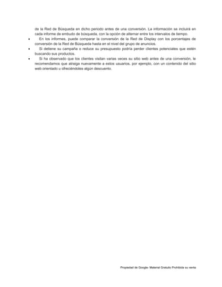 



de la Red de Búsqueda en dicho periodo antes de una conversión. La información se incluirá en
cada informe de embudo de búsqueda, con la opción de alternar entre los intervalos de tiempo.
En los informes, puede comparar la conversión de la Red de Display con los porcentajes de
conversión de la Red de Búsqueda hasta en el nivel del grupo de anuncios.
Si detiene su campaña o reduce su presupuesto podría perder clientes potenciales que estén
buscando sus productos.
Si ha observado que los clientes visitan varias veces su sitio web antes de una conversión, le
recomendamos que atraiga nuevamente a estos usuarios, por ejemplo, con un contenido del sitio
web orientado u ofreciéndoles algún descuento.

Propiedad de Google- Material Gratuito Prohibida su venta

 