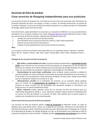 Anuncios de ficha de product

Crear anuncios de Shopping independientes para sus productos
Los anuncios de ficha de producto son un formato de anuncio único que le permite incluir información de
productos específica tal como: una imagen, un título, un precio, un mensaje promocional y el nombre de
su tienda o empresa. Los anuncios de ficha de producto aparecen en su propio recuadro en la Búsqueda
de Google, aparte de los anuncios de texto.
Con este formato, puede administrar sus anuncios y su campaña en AdWords a la vez que administra la
información de su producto mediante una cuenta deGoogle Merchant Center (Merchant Center). Antes
de crear anuncios de ficha de producto, obtenga más información acerca de:

ventajas de usar los anuncios de ficha de producto,

funcionamiento de los anuncios de ficha de producto y lugar donde aparecerán,

coste de los anuncios de ficha de producto y

nuestras normas publicitarias de los anuncios de ficha de producto.
Nota
Los anuncios de ficha de producto están disponibles en los siguientes países: Alemania, Australia,
Brasil, EE.UU., España, Francia, India, Italia, Japón, Países Bajos, Reino Unido, República Checa y
Suiza.
Ventajas de los anuncios de ficha de producto








Más tráfico y oportunidades de venta: muchas empresas experimentan unporcentaje de clics
(CTR) mucho más alto con los anuncios de ficha de producto en comparación con los anuncios de
texto que se muestran en la misma ubicación para las búsquedas de Google Shopping. En algunos
casos, los anunciantes han duplicado o triplicado los porcentajes de clics estándar.
Oportunidades de venta mejor cualificadas: como vendedor, puede aumentar la calidad de
sus oportunidades de venta al presentar la información de producto directamente en los anuncios, a
fin de ayudar a los compradores a tomar decisiones fundadas. De este modo, resulta más probable
que los compradores realicen una compra en su sitio.
Administración sencilla: con la orientación por producto, no es necesario utilizar palabras
clave. En función de las orientaciones de producto que configure, sus anuncios de ficha de
producto se hacen coincidir con las búsquedas más relevantes mediante la información que
proporciona en su cuenta de Merchant Center.
Mayor cobertura: pueden aparecer varios de sus anuncios de ficha de producto para una
determinada búsqueda de cliente y, si son relevantes, también pueden aparecer simultáneamente
un anuncio de ficha de producto y un anuncio de texto. Esto significa que se podría duplicar la
cobertura de compradores de una sola búsqueda.

Cómo funcionan los anuncios de ficha de producto
Los anuncios de ficha de producto utilizan su feed de productos de Merchant Center, en lugar de
palabras clave, para decidir cómo y dónde van a aparecer sus anuncios. Utilizaremos la información de
este feed de productos cuando mostramos las listas que sean relevantes para la búsqueda de un cliente
en la Búsqueda de Google y en Google Shopping, por ello, le recomendamos que mantenga su feed de
productos actualizado en todo momento. Configure también orientaciones de productos para controlar
Propiedad de Google- Material Gratuito Prohibida su venta

 