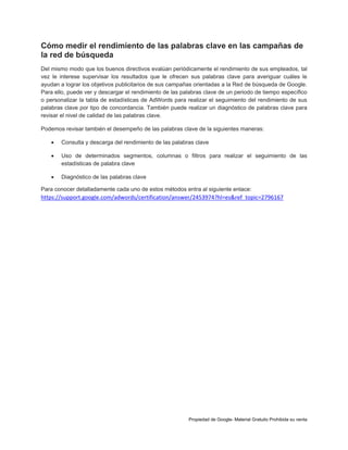 Cómo medir el rendimiento de las palabras clave en las campañas de
la red de búsqueda
Del mismo modo que los buenos directivos evalúan periódicamente el rendimiento de sus empleados, tal
vez le interese supervisar los resultados que le ofrecen sus palabras clave para averiguar cuáles le
ayudan a lograr los objetivos publicitarios de sus campañas orientadas a la Red de búsqueda de Google.
Para ello, puede ver y descargar el rendimiento de las palabras clave de un periodo de tiempo específico
o personalizar la tabla de estadísticas de AdWords para realizar el seguimiento del rendimiento de sus
palabras clave por tipo de concordancia. También puede realizar un diagnóstico de palabras clave para
revisar el nivel de calidad de las palabras clave.
Podemos revisar también el desempeño de las palabras clave de la siguientes maneras:


Consulta y descarga del rendimiento de las palabras clave



Uso de determinados segmentos, columnas o filtros para realizar el seguimiento de las
estadísticas de palabra clave



Diagnóstico de las palabras clave

Para conocer detalladamente cada uno de estos métodos entra al siguiente enlace:

https://support.google.com/adwords/certification/answer/2453974?hl=es&ref_topic=2796167

Propiedad de Google- Material Gratuito Prohibida su venta

 