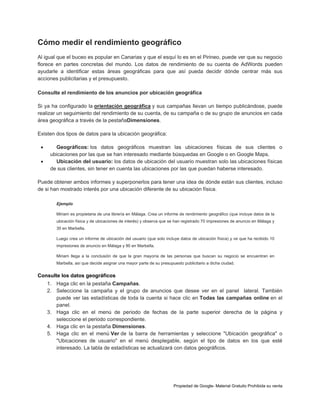Cómo medir el rendimiento geográfico
Al igual que el buceo es popular en Canarias y que el esquí lo es en el Pirineo, puede ver que su negocio
florece en partes concretas del mundo. Los datos de rendimiento de su cuenta de AdWords pueden
ayudarle a identificar estas áreas geográficas para que así pueda decidir dónde centrar más sus
acciones publicitarias y el presupuesto.
Consulte el rendimiento de los anuncios por ubicación geográfica
Si ya ha configurado la orientación geográfica y sus campañas llevan un tiempo publicándose, puede
realizar un seguimiento del rendimiento de su cuenta, de su campaña o de su grupo de anuncios en cada
área geográfica a través de la pestañaDimensiones.
Existen dos tipos de datos para la ubicación geográfica:



Geográficos: los datos geográficos muestran las ubicaciones físicas de sus clientes o
ubicaciones por las que se han interesado mediante búsquedas en Google o en Google Maps.
Ubicación del usuario: los datos de ubicación del usuario muestran solo las ubicaciones físicas
de sus clientes, sin tener en cuenta las ubicaciones por las que puedan haberse interesado.

Puede obtener ambos informes y superponerlos para tener una idea de dónde están sus clientes, incluso
de si han mostrado interés por una ubicación diferente de su ubicación física.
Ejemplo
Miriam es propietaria de una librería en Málaga. Crea un informe de rendimiento geográfico (que incluye datos de la
ubicación física y de ubicaciones de interés) y observa que se han registrado 70 impresiones de anuncio en Málaga y
30 en Marbella.
Luego crea un informe de ubicación del usuario (que solo incluye datos de ubicación física) y ve que ha recibido 10
impresiones de anuncio en Málaga y 90 en Marbella.
Miriam llega a la conclusión de que la gran mayoría de las personas que buscan su negocio se encuentran en
Marbella, así que decide asignar una mayor parte de su presupuesto publicitario a dicha ciudad.

Consulte los datos geográficos
1. Haga clic en la pestaña Campañas.
2. Seleccione la campaña y el grupo de anuncios que desee ver en el panel lateral. También
puede ver las estadísticas de toda la cuenta si hace clic en Todas las campañas online en el
panel.
3. Haga clic en el menú de periodo de fechas de la parte superior derecha de la página y
seleccione el periodo correspondiente.
4. Haga clic en la pestaña Dimensiones.
5. Haga clic en el menú Ver de la barra de herramientas y seleccione "Ubicación geográfica" o
"Ubicaciones de usuario" en el menú desplegable, según el tipo de datos en los que esté
interesado. La tabla de estadísticas se actualizará con datos geográficos.

Propiedad de Google- Material Gratuito Prohibida su venta

 