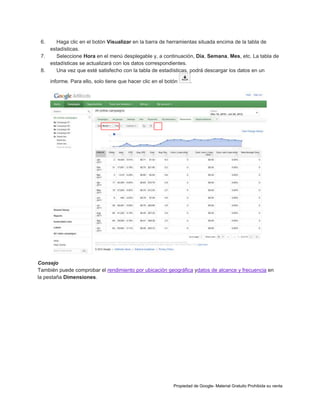 6.

Haga clic en el botón Visualizar en la barra de herramientas situada encima de la tabla de
estadísticas.
7.
Seleccione Hora en el menú desplegable y, a continuación, Día, Semana, Mes, etc. La tabla de
estadísticas se actualizará con los datos correspondientes.
8.
Una vez que esté satisfecho con la tabla de estadísticas, podrá descargar los datos en un
informe. Para ello, solo tiene que hacer clic en el botón

.

Consejo
También puede comprobar el rendimiento por ubicación geográfica ydatos de alcance y frecuencia en
la pestaña Dimensiones.

Propiedad de Google- Material Gratuito Prohibida su venta

 