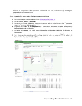 términos de búsqueda que han coincidido exactamente con sus palabras clave (o eran ligeras
variaciones de las palabras clave).
Cómo consultar los datos sobre el porcentaje de impresiones
1. Inicie sesión en su cuenta de AdWords en https://adwords.google.es.
2. Haga clic en la pestaña Campañas.
3. Haga clic en el botón Columnas situado encima de la tabla de estadísticas y elija "Personalizar
columnas" en el menú desplegable.
4. Haga clic en Valores de la competencia y, a continuación, añada las columnas del porcentaje
de impresiones que le interesen.
5. Haga clic en Guardar. Los datos del porcentaje de impresiones aparecerán en su tabla de
estadísticas.
6. Para descargar los datos de un informe, haga clic en el botón de descarga
herramientas situada encima de la tabla.

de la barra de

Propiedad de Google- Material Gratuito Prohibida su venta

 