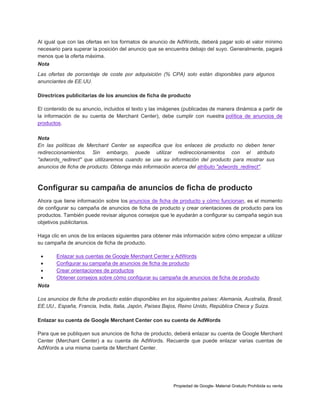 Al igual que con las ofertas en los formatos de anuncio de AdWords, deberá pagar solo el valor mínimo
necesario para superar la posición del anuncio que se encuentra debajo del suyo. Generalmente, pagará
menos que la oferta máxima.
Nota
Las ofertas de porcentaje de coste por adquisición (% CPA) solo están disponibles para algunos
anunciantes de EE.UU.
Directrices publicitarias de los anuncios de ficha de producto
El contenido de su anuncio, incluidos el texto y las imágenes (publicadas de manera dinámica a partir de
la información de su cuenta de Merchant Center), debe cumplir con nuestra política de anuncios de
productos.
Nota
En las políticas de Merchant Center se especifica que los enlaces de producto no deben tener
redireccionamientos. Sin embargo, puede utilizar redireccionamientos con el atributo
"adwords_redirect" que utilizaremos cuando se use su información del producto para mostrar sus
anuncios de ficha de producto. Obtenga más información acerca del atributo "adwords_redirect".

Configurar su campaña de anuncios de ficha de producto
Ahora que tiene información sobre los anuncios de ficha de producto y cómo funcionan, es el momento
de configurar su campaña de anuncios de ficha de producto y crear orientaciones de producto para los
productos. También puede revisar algunos consejos que le ayudarán a configurar su campaña según sus
objetivos publicitarios.
Haga clic en unos de los enlaces siguientes para obtener más información sobre cómo empezar a utilizar
su campaña de anuncios de ficha de producto.





Enlazar sus cuentas de Google Merchant Center y AdWords
Configurar su campaña de anuncios de ficha de producto
Crear orientaciones de productos
Obtener consejos sobre cómo configurar su campaña de anuncios de ficha de producto

Nota
Los anuncios de ficha de producto están disponibles en los siguientes países: Alemania, Australia, Brasil,
EE.UU., España, Francia, India, Italia, Japón, Países Bajos, Reino Unido, República Checa y Suiza.
Enlazar su cuenta de Google Merchant Center con su cuenta de AdWords
Para que se publiquen sus anuncios de ficha de producto, deberá enlazar su cuenta de Google Merchant
Center (Merchant Center) a su cuenta de AdWords. Recuerde que puede enlazar varias cuentas de
AdWords a una misma cuenta de Merchant Center.

Propiedad de Google- Material Gratuito Prohibida su venta

 