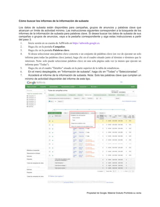 Cómo buscar los informes de la información de subasta
Los datos de subasta están disponibles para campañas, grupos de anuncios y palabras clave que
alcanzan un límite de actividad mínimo. Las instrucciones siguientes corresponden a la búsqueda de los
informes de la información de subasta para palabras clave. Si desea buscar los datos de subasta de sus
campañas o grupos de anuncios, vaya a la pestaña correspondiente y siga estas instrucciones a partir
del paso 3.
1.
Inicie sesión en su cuenta de AdWords en https://adwords.google.es.
2.
Haga clic en la pestaña Campañas.
3.
Haga clic en la pestaña Palabras clave.
4.
Si desea seleccionar una palabra clave concreta o un conjunto de palabras clave (en vez de ejecutar un solo
informe para todas las palabras clave juntas), haga clic en el cuadro situado junto al término o términos que le
interesen. Nota: solo puede seleccionar palabras clave en una sola página cada vez (a menos que ejecute un
informe para "Todas").
5.
Haga clic en el cuadro "Detalles" situado en la parte superior de la tabla de estadísticas.
6.
En el menú desplegable, en "Información de subasta", haga clic en "Todas" o "Seleccionadas".
7.
Accederá al informe de la información de subasta. Nota: Solo las palabras clave que cumplan un
mínimo de actividad dispondrán del informe de este tipo.

Propiedad de Google- Material Gratuito Prohibida su venta

 