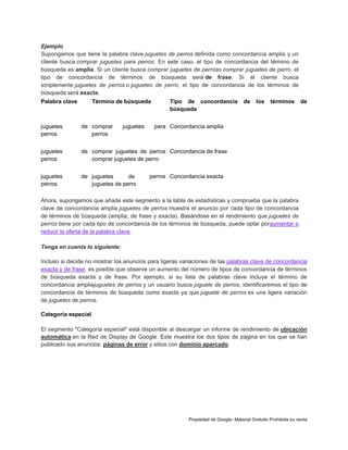 Ejemplo
Supongamos que tiene la palabra clave juguetes de perros definida como concordancia amplia y un
cliente busca comprar juguetes para perros. En este caso, el tipo de concordancia del término de
búsqueda es amplia. Si un cliente busca comprar juguetes de perroso comprar juguetes de perro, el
tipo de concordancia de términos de búsqueda será de frase. Si el cliente busca
simplemente juguetes de perros o juguetes de perro, el tipo de concordancia de los términos de
búsqueda será exacta.
Palabra clave

Término de búsqueda

juguetes

Tipo de concordancia
búsqueda

juguetes
perros

de comprar
perros

juguetes
perros

de juguetes
de
juguetes de perro

los

términos

de

de comprar juguetes de perros Concordancia de frase
comprar juguetes de perro

juguetes
perros

de

para Concordancia amplia

perros Concordancia exacta

Ahora, supongamos que añade este segmento a la tabla de estadísticas y comprueba que la palabra
clave de concordancia amplia juguetes de perros muestra el anuncio por cada tipo de concordancia
de términos de búsqueda (amplia, de frase y exacta). Basándose en el rendimiento que juguetes de
perros tiene por cada tipo de concordancia de los términos de búsqueda, puede optar poraumentar o
reducir la oferta de la palabra clave.
Tenga en cuenta lo siguiente:
Incluso si decide no mostrar los anuncios para ligeras variaciones de las palabras clave de concordancia
exacta y de frase, es posible que observe un aumento del número de tipos de concordancia de términos
de búsqueda exacta y de frase. Por ejemplo, si su lista de palabras clave incluye el término de
concordancia ampliajuguetes de perros y un usuario busca juguete de perros, identificaremos el tipo de
concordancia de términos de búsqueda como exacta ya que juguete de perros es una ligera variación
de juguetes de perros.
Categoría especial
El segmento "Categoría especial" está disponible al descargar un informe de rendimiento de ubicación
automática en la Red de Display de Google. Este muestra los dos tipos de página en los que se han
publicado sus anuncios: páginas de error y sitios con dominio aparcado.

Propiedad de Google- Material Gratuito Prohibida su venta

 