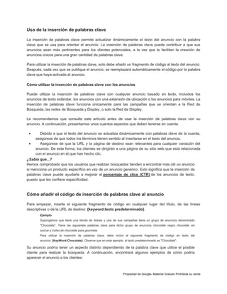 Uso de la inserción de palabras clave
La inserción de palabras clave permite actualizar dinámicamente el texto del anuncio con la palabra
clave que se usa para orientar el anuncio. La inserción de palabras clave puede contribuir a que sus
anuncios sean más pertinentes para los clientes potenciales, a la vez que le facilitan la creación de
anuncios únicos para una gran cantidad de palabras clave.
Para utilizar la inserción de palabras clave, solo debe añadir un fragmento de código al texto del anuncio.
Después, cada vez que se publique el anuncio, se reemplazará automáticamente el código por la palabra
clave que haya activado el anuncio.
Cómo utilizar la inserción de palabras clave con los anuncios
Puede utilizar la inserción de palabras clave con cualquier anuncio basado en texto, incluidos los
anuncios de texto estándar, los anuncios con una extensión de ubicación o los anuncios para móviles. La
inserción de palabras clave funciona únicamente para las campañas que se orientan a la Red de
Búsqueda, las redes de Búsqueda y Display, o solo la Red de Display.
Le recomendamos que consulte este artículo antes de usar la inserción de palabras clave con su
anuncio. A continuación, presentamos unos cuantos aspectos que deben tenerse en cuenta:



Debido a que el texto del anuncio se actualiza dinámicamente con palabras clave de la cuenta,
asegúrese de que todos los términos tienen sentido al insertarse en el texto del anuncio.
Asegúrese de que la URL y la página de destino sean relevantes para cualquier variación del
anuncio. De esta forma, los clientes se dirigirán a una página de su sitio web que está relacionada
con el anuncio en el que han hecho clic.

¿Sabía que...?
Hemos comprobado que los usuarios que realizan búsquedas tienden a encontrar más útil un anuncio
si menciona un producto específico en vez de un anuncio genérico. Esto significa que la inserción de
palabras clave puede ayudarle a mejorar el porcentaje de clics (CTR) de los anuncios de texto,
puesto que les confiere especificidad.

Cómo añadir el código de inserción de palabras clave al anuncio
Para empezar, inserte el siguiente fragmento de código en cualquier lugar del título, de las líneas
descriptivas o de la URL de destino: {keyword:texto predeterminado}.
Ejemplo
Supongamos que tiene una tienda de dulces y una de sus campañas tiene un grupo de anuncios denominado
"Chocolate". Tiene las siguientes palabras clave para dicho grupo de anuncios: chocolate negro, chocolate sin
azúcar y trufas de chocolate para gourmets.
Para utilizar la inserción de palabras clave, debe incluir el siguiente fragmento de código en texto del
anuncio: {KeyWord:Chocolate}. Observe que en este ejemplo, el texto predeterminado es "Chocolate".

Su anuncio podría tener un aspecto distinto dependiendo de la palabra clave que utilice el posible
cliente para realizar la búsqueda. A continuación, encontrará algunos ejemplos de cómo podría
aparecer el anuncio a los clientes:

Propiedad de Google- Material Gratuito Prohibida su venta

 