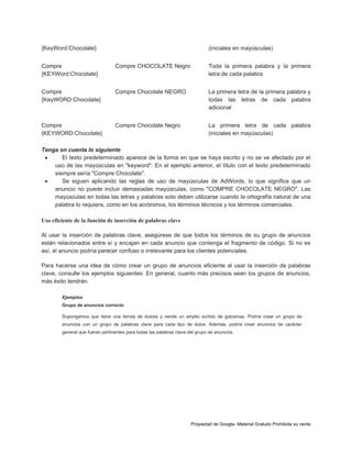 {KeyWord:Chocolate}

(iniciales en mayúsculas)

Compre
{KEYWord:Chocolate}

Compre CHOCOLATE Negro

Toda la primera palabra y la primera
letra de cada palabra

Compre
{KeyWORD:Chocolate}

Compre Chocolate NEGRO

La primera letra de la primera palabra y
todas las letras de cada palabra
adicional

Compre
{KEYWORD:Chocolate}

Compre Chocolate Negro

La primera letra de cada palabra
(iniciales en mayúsculas)

Tenga en cuenta lo siguiente

El texto predeterminado aparece de la forma en que se haya escrito y no se ve afectado por el
uso de las mayúsculas en "keyword". En el ejemplo anterior, el título con el texto predeterminado
siempre sería "Compre Chocolate".

Se siguen aplicando las reglas de uso de mayúsculas de AdWords, lo que significa que un
anuncio no puede incluir demasiadas mayúsculas, como "COMPRE CHOCOLATE NEGRO". Las
mayúsculas en todas las letras y palabras solo deben utilizarse cuando la ortografía natural de una
palabra lo requiera, como en los acrónimos, los términos técnicos y los términos comerciales.
Uso eficiente de la función de inserción de palabras clave
Al usar la inserción de palabras clave, asegúrese de que todos los términos de su grupo de anuncios
están relacionados entre sí y encajan en cada anuncio que contenga el fragmento de código. Si no es
así, el anuncio podría parecer confuso o irrelevante para los clientes potenciales.
Para hacerse una idea de cómo crear un grupo de anuncios eficiente al usar la inserción de palabras
clave, consulte los ejemplos siguientes: En general, cuanto más precisos sean los grupos de anuncios,
más éxito tendrán.
Ejemplos
Grupo de anuncios correcto
Supongamos que tiene una tienda de dulces y vende un amplio surtido de golosinas. Podría crear un grupo de
anuncios con un grupo de palabras clave para cada tipo de dulce. Además, podría crear anuncios de carácter
general que fueran pertinentes para todas las palabras clave del grupo de anuncios.

Propiedad de Google- Material Gratuito Prohibida su venta

 