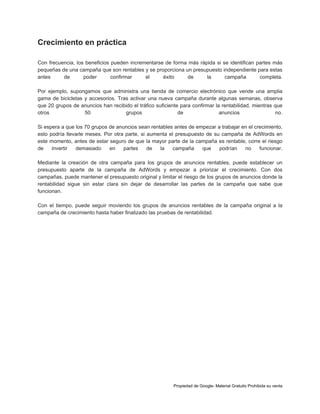 Crecimiento en práctica
Con frecuencia, los beneficios pueden incrementarse de forma más rápida si se identifican partes más
pequeñas de una campaña que son rentables y se proporciona un presupuesto independiente para estas
antes
de
poder
confirmar
el
éxito
de
la
campaña
completa.
Por ejemplo, supongamos que administra una tienda de comercio electrónico que vende una amplia
gama de bicicletas y accesorios. Tras activar una nueva campaña durante algunas semanas, observa
que 20 grupos de anuncios han recibido el tráfico suficiente para confirmar la rentabilidad, mientras que
otros
50
grupos
de
anuncios
no.
Si espera a que los 70 grupos de anuncios sean rentables antes de empezar a trabajar en el crecimiento,
esto podría llevarle meses. Por otra parte, si aumenta el presupuesto de su campaña de AdWords en
este momento, antes de estar seguro de que la mayor parte de la campaña es rentable, corre el riesgo
de
invertir
demasiado
en
partes
de
la
campaña
que
podrían
no
funcionar.
Mediante la creación de otra campaña para los grupos de anuncios rentables, puede establecer un
presupuesto aparte de la campaña de AdWords y empezar a priorizar el crecimiento. Con dos
campañas, puede mantener el presupuesto original y limitar el riesgo de los grupos de anuncios donde la
rentabilidad sigue sin estar clara sin dejar de desarrollar las partes de la campaña que sabe que
funcionan.
Con el tiempo, puede seguir moviendo los grupos de anuncios rentables de la campaña original a la
campaña de crecimiento hasta haber finalizado las pruebas de rentabilidad.

Propiedad de Google- Material Gratuito Prohibida su venta

 