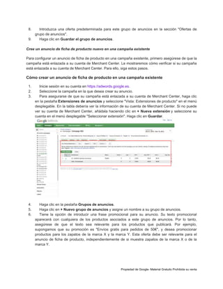 8.

Introduzca una oferta predeterminada para este grupo de anuncios en la sección "Ofertas de
grupo de anuncios".
9.
Haga clic en Guardar el grupo de anuncios.
Cree un anuncio de ficha de producto nuevo en una campaña existente
Para configurar un anuncio de ficha de producto en una campaña existente, primero asegúrese de que la
campaña está enlazada a su cuenta de Merchant Center. Le mostraremos cómo verificar si su campaña
está enlazada a su cuenta de Merchant Center. Para ello, siga estos pasos.

Cómo crear un anuncio de ficha de producto en una campaña existente
1.
2.
3.

Inicie sesión en su cuenta en https://adwords.google.es.
Seleccione la campaña en la que desea crear su anuncio.
Para asegurarse de que su campaña está enlazada a su cuenta de Merchant Center, haga clic
en la pestaña Extensiones de anuncios y seleccione "Vista: Extensiones de producto" en el menú
desplegable. En la tabla debería ver la información de su cuenta de Merchant Center. Si no puede
ver su cuenta de Merchant Center, añádala haciendo clic en + Nueva extensión y seleccione su
cuenta en el menú desplegable "Seleccionar extensión". Haga clic en Guardar.

4.
5.
6.

Haga clic en la pestaña Grupos de anuncios.
Haga clic en + Nuevo grupo de anuncios y asigne un nombre a su grupo de anuncios.
Tiene la opción de introducir una frase promocional para su anuncio. Su texto promocional
aparecerá con cualquiera de los productos asociados a este grupo de anuncios. Por lo tanto,
asegúrese de que el texto sea relevante para los productos que publicará. Por ejemplo,
supongamos que su promoción es "Envíos gratis para pedidos de 50€", y desea promocionar
productos para los zapatos de la marca X y la marca Y. Esta oferta debe ser relevante para el
anuncio de ficha de producto, independientemente de si muestra zapatos de la marca X o de la
marca Y.

Propiedad de Google- Material Gratuito Prohibida su venta

 