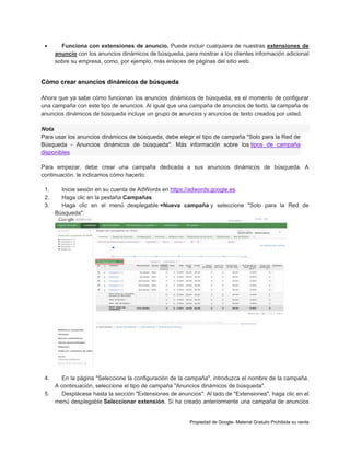 

Funciona con extensiones de anuncio. Puede incluir cualquiera de nuestras extensiones de
anuncio con los anuncios dinámicos de búsqueda, para mostrar a los clientes información adicional
sobre su empresa, como, por ejemplo, más enlaces de páginas del sitio web.

Cómo crear anuncios dinámicos de búsqueda
Ahora que ya sabe cómo funcionan los anuncios dinámicos de búsqueda, es el momento de configurar
una campaña con este tipo de anuncios. Al igual que una campaña de anuncios de texto, la campaña de
anuncios dinámicos de búsqueda incluye un grupo de anuncios y anuncios de texto creados por usted.
Nota
Para usar los anuncios dinámicos de búsqueda, debe elegir el tipo de campaña "Solo para la Red de
Búsqueda - Anuncios dinámicos de búsqueda". Más información sobre los tipos de campaña
disponibles
Para empezar, debe crear una campaña dedicada a sus anuncios dinámicos de búsqueda. A
continuación. le indicamos cómo hacerlo:
1.
2.
3.

Inicie sesión en su cuenta de AdWords en https://adwords.google.es.
Haga clic en la pestaña Campañas.
Haga clic en el menú desplegable +Nueva campaña y seleccione "Solo para la Red de
Búsqueda".

4.

En la página "Seleccione la configuración de la campaña", introduzca el nombre de la campaña.
A continuación, seleccione el tipo de campaña "Anuncios dinámicos de búsqueda".
5.
Desplácese hasta la sección "Extensiones de anuncios". Al lado de "Extensiones", haga clic en el
menú desplegable Seleccionar extensión. Si ha creado anteriormente una campaña de anuncios

Propiedad de Google- Material Gratuito Prohibida su venta

 