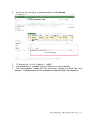 3.

4.
5.
6.

Desplácese a la parte inferior de la página y haga clic en +Exclusiones.

En la sección que se muestra, haga clic en +Añadir.
Asigne la exclusión de orientación de anuncio dinámico a un grupo de anuncios.
Elija excluir páginas por categoría, URL, título de la página o contenido de la página. Para indicar
contenido o títulos de página específicos, escriba entre comillas los términos que desee excluir.

Propiedad de Google- Material Gratuito Prohibida su venta

 