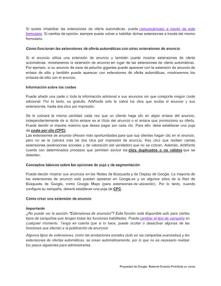 Si quiere inhabilitar las extensiones de oferta automáticas, puede comunicárnoslo a través de este
formulario. Si cambia de opinión, siempre puede volver a habilitar dichas extensiones a través del mismo
formulario.
Cómo funcionan las extensiones de oferta automáticas con otras extensiones de anuncio
Si el anuncio utiliza una extensión de anuncio y también puede mostrar extensiones de oferta
automáticas, mostraremos la extensión de anuncio en lugar de las extensiones de oferta automáticas.
Por ejemplo, si su anuncio de osos de peluche gigantes puede aparecer con la extensión de anuncio de
enlace de sitio y también puede aparecer con extensiones de oferta automáticas, mostraremos los
enlaces de sitio con el anuncio.
Información sobre los costes
Puede añadir una parte o toda la información adicional a sus anuncios sin que comporte ningún coste
adicional. Por lo tanto, es gratuito. AdWords solo le cobra los clics que reciba el anuncio y sus
extensiones, hasta dos clics por impresión.
Se le cobrará la misma cantidad cada vez que un cliente haga clic en algún enlace del anuncio,
independientemente de si dicho enlace es el título del anuncio o el enlace que promociona su oferta.
Puede decidir el importe máximo que desea pagar por cada clic. Para ello, debe establecer una puja
de coste por clic (CPC).
Las extensiones de anuncio ofrecen más oportunidades para que sus clientes hagan clic en el anuncio,
pero no se le cobrará más de dos clics por impresión de anuncio. Hay clics que reciben ciertas
extensiones (extensiones sociales y de valoración del vendedor) que no se cobran. Además, AdWords
cuenta con determinados procesos que permiten excluir los clics duplicados o no válidos que se
detecten.
Conceptos básicos sobre las opciones de puja y de segmentación
Puede decidir mostrar sus anuncios en las Redes de Búsqueda y de Display de Google. La mayoría de
las extensiones de anuncio solo pueden aparecer en Google.es y en algunos sitios de la Red de
Búsqueda de Google, como Google Maps (para extensiones·de·ubicación). Por lo tanto, cuando
configure su campaña, deberá establecer una puja de CPC.
Cómo crear una extensión de anuncio
Importante
¿No puede ver la sección "Extensiones de anuncios"? Esta función está disponible solo para ciertos
tipos de campañas que tengan todas las funciones habilitadas. Puede cambiar el tipo de campaña en
cualquier momento. Tenga en cuenta que si lo hace, puede ocultar o desactivar algunas de las
funciones que afectan a la publicación de anuncios.
Algunos tipos de extensiones, como las anotaciones sociales (solo en las campañas avanzadas) y las
extensiones de ofertas automáticas, se crean automáticamente, por lo que no es necesario realizar
los pasos siguientes para administrarlas.

Propiedad de Google- Material Gratuito Prohibida su venta

 